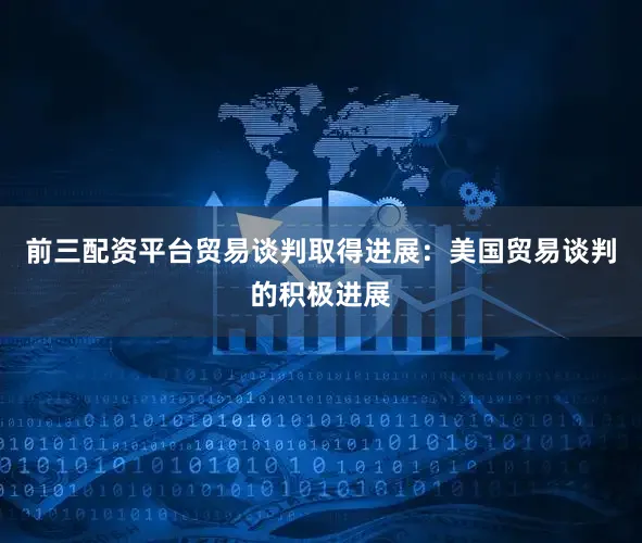 前三配资平台贸易谈判取得进展：美国贸易谈判的积极进展