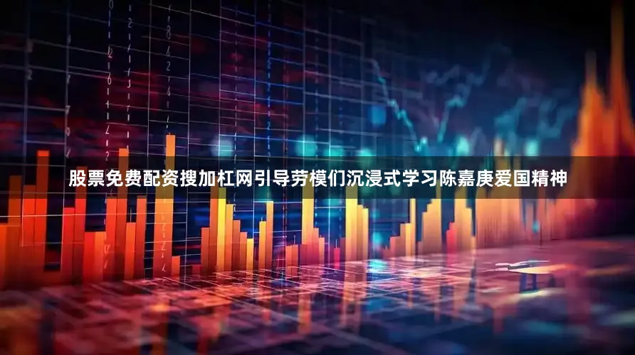 股票免费配资搜加杠网引导劳模们沉浸式学习陈嘉庚爱国精神