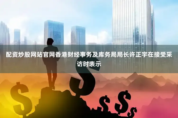 配资炒股网站官网香港财经事务及库务局局长许正宇在接受采访时表示