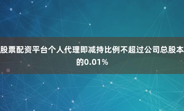 股票配资平台个人代理即减持比例不超过公司总股本的0.01%
