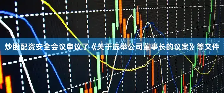 炒股配资安全会议审议了《关于选举公司董事长的议案》等文件