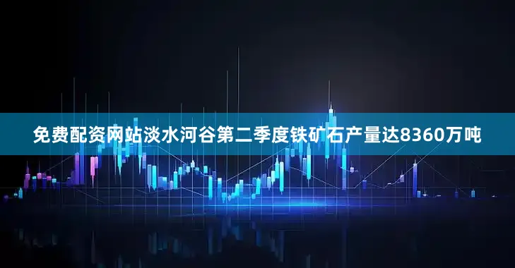 免费配资网站淡水河谷第二季度铁矿石产量达8360万吨
