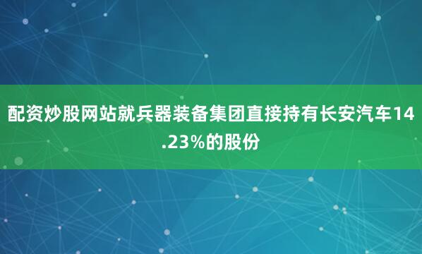 配资炒股网站就兵器装备集团直接持有长安汽车14.23%的股份