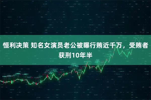 恒利决策 知名女演员老公被曝行贿近千万，受贿者获刑10年半