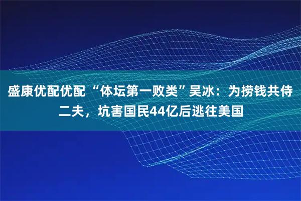 盛康优配优配 “体坛第一败类”吴冰：为捞钱共侍二夫，坑害国民44亿后逃往美国
