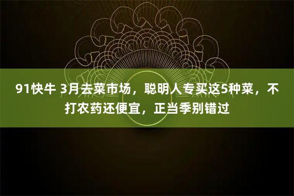 91快牛 3月去菜市场，聪明人专买这5种菜，不打农药还便宜，正当季别错过