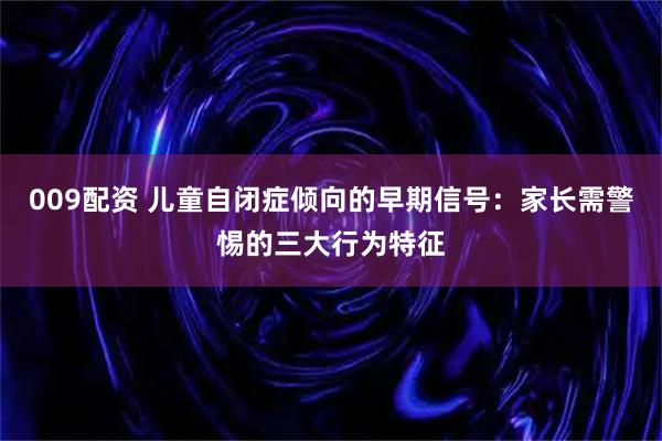 009配资 儿童自闭症倾向的早期信号：家长需警惕的三大行为特征