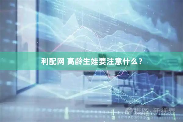 利配网 高龄生娃要注意什么？