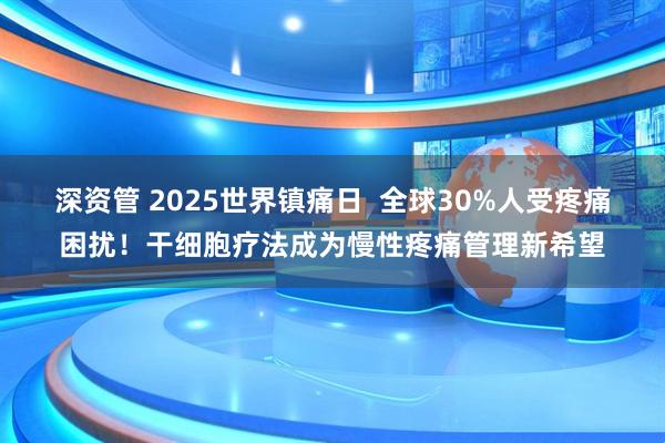 深资管 2025世界镇痛日  全球30%人受疼痛困扰！干细胞疗法成为慢性疼痛管理新希望
