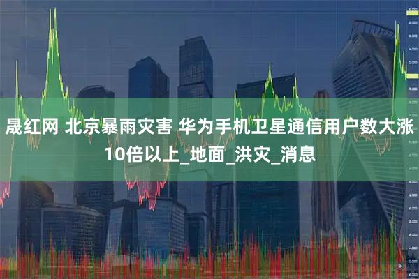 晟红网 北京暴雨灾害 华为手机卫星通信用户数大涨10倍以上_地面_洪灾_消息