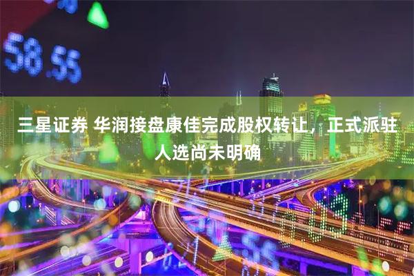 三星证券 华润接盘康佳完成股权转让，正式派驻人选尚未明确