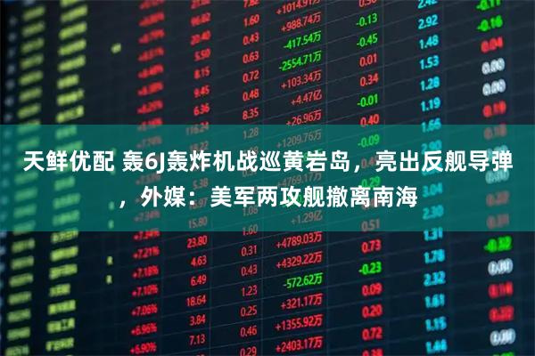 天鲜优配 轰6J轰炸机战巡黄岩岛，亮出反舰导弹，外媒：美军两攻舰撤离南海
