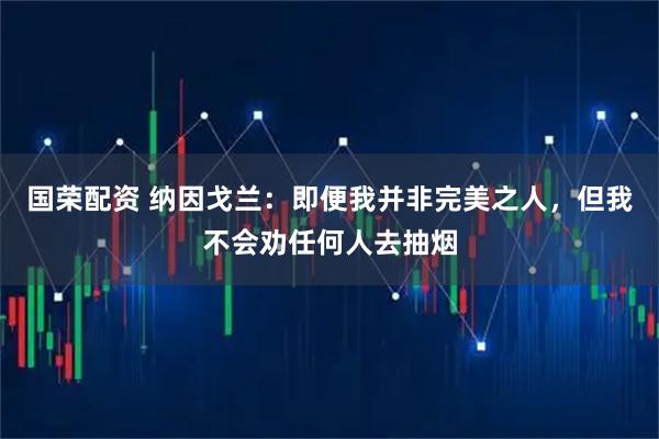 国荣配资 纳因戈兰：即便我并非完美之人，但我不会劝任何人去抽烟