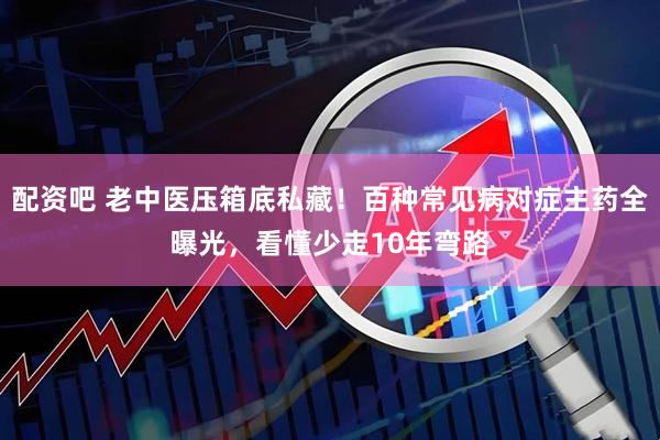 配资吧 老中医压箱底私藏！百种常见病对症主药全曝光，看懂少走10年弯路