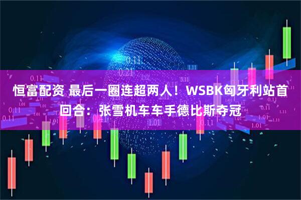 恒富配资 最后一圈连超两人！WSBK匈牙利站首回合：张雪机车车手德比斯夺冠