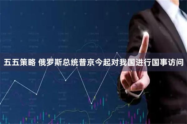 五五策略 俄罗斯总统普京今起对我国进行国事访问