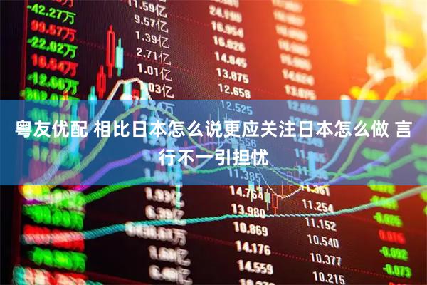 粤友优配 相比日本怎么说更应关注日本怎么做 言行不一引担忧