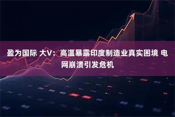 盈为国际 大V：高温暴露印度制造业真实困境 电网崩溃引发危机
