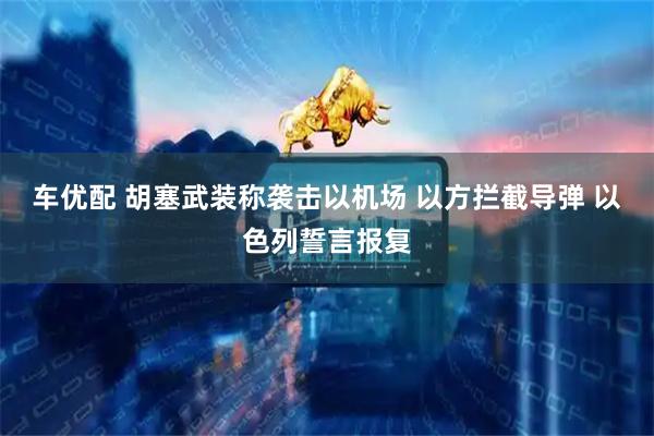 车优配 胡塞武装称袭击以机场 以方拦截导弹 以色列誓言报复