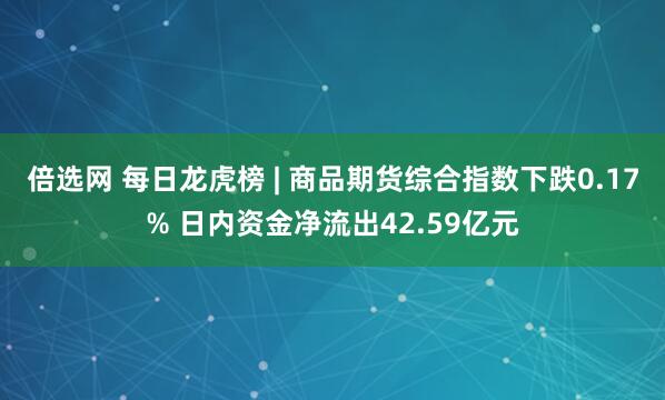 倍选网 每日龙虎榜 | 商品期货综合指数下跌0.17% 日内资金净流出42.59亿元