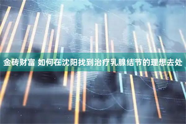 金砖财富 如何在沈阳找到治疗乳腺结节的理想去处