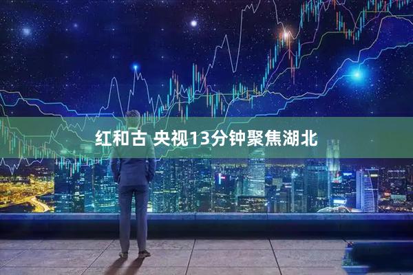 红和古 央视13分钟聚焦湖北