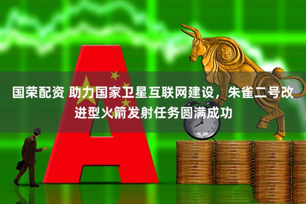 国荣配资 助力国家卫星互联网建设，朱雀二号改进型火箭发射任务圆满成功