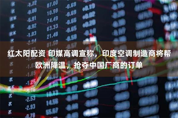 红太阳配资 印媒高调宣称，印度空调制造商将帮欧洲降温，抢夺中国厂商的订单