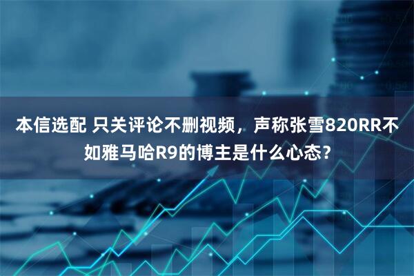 本信选配 只关评论不删视频，声称张雪820RR不如雅马哈R9的博主是什么心态？