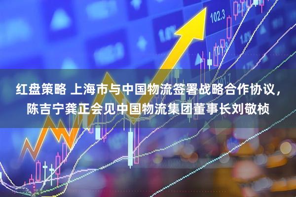 红盘策略 上海市与中国物流签署战略合作协议，陈吉宁龚正会见中国物流集团董事长刘敬桢
