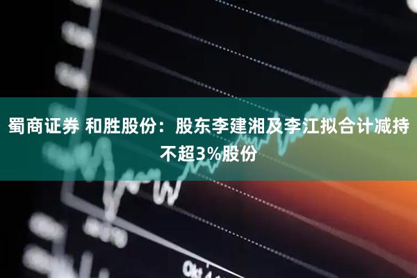 蜀商证券 和胜股份：股东李建湘及李江拟合计减持不超3%股份