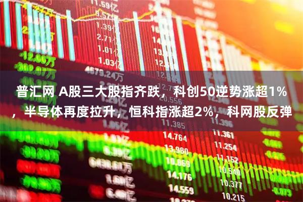 普汇网 A股三大股指齐跌，科创50逆势涨超1%，半导体再度拉升，恒科指涨超2%，科网股反弹