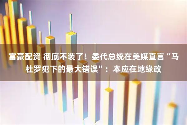 富豪配资 彻底不装了！委代总统在美媒直言“马杜罗犯下的最大错误”：本应在地缘政