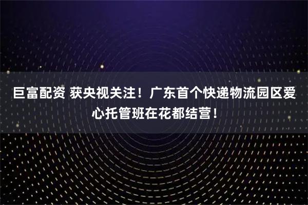 巨富配资 获央视关注！广东首个快递物流园区爱心托管班在花都结营！