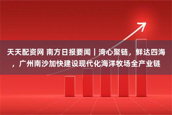 天天配资网 南方日报要闻｜湾心聚链，鲜达四海，广州南沙加快建设现代化海洋牧场全产业链