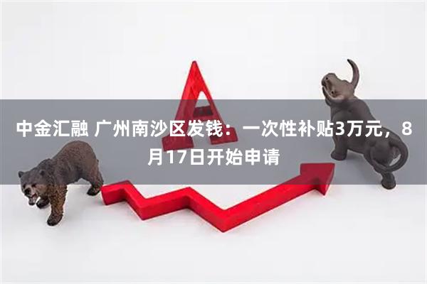 中金汇融 广州南沙区发钱：一次性补贴3万元，8月17日开始申请