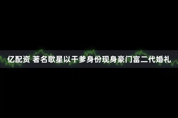亿配资 著名歌星以干爹身份现身豪门富二代婚礼